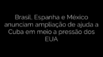 ​Brasil, Espanha e México anunciam ampliação de ajuda a Cuba em meio a pressão dos EUA 